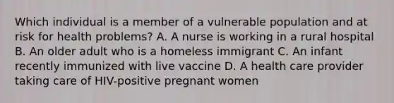 Which individual is a member of a vulnerable population and at risk for health problems? A. A nurse is working in a rural hospital B. An older adult who is a homeless immigrant C. An infant recently immunized with live vaccine D. A health care provider taking care of HIV-positive pregnant women