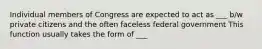 Individual members of Congress are expected to act as ___ b/w private citizens and the often faceless federal government This function usually takes the form of ___