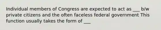 Individual members of Congress are expected to act as ___ b/w private citizens and the often faceless federal government This function usually takes the form of ___