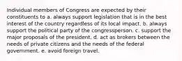 Individual members of Congress are expected by their constituents to a. always support legislation that is in the best interest of the country regardless of its local impact. b. always support the political party of the congressperson. c. support the major proposals of the president. d. act as brokers between the needs of private citizens and the needs of the federal government. e. avoid foreign travel.