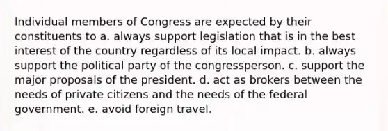 Individual members of Congress are expected by their constituents to a. always support legislation that is in the best interest of the country regardless of its local impact. b. always support the political party of the congressperson. c. support the major proposals of the president. d. act as brokers between the needs of private citizens and the needs of the federal government. e. avoid foreign travel.