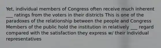 Yet, individual members of Congress often receive much inherent ___ ratings from the voters in their districts This is one of the paradoxes of the relationship between the people and Congress Members of the public hold the institution in relatively ___ regard compared with the satisfaction they express w/ their individual representatives