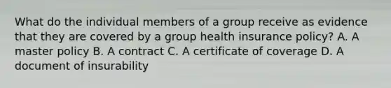 What do the individual members of a group receive as evidence that they are covered by a group health insurance policy? A. A master policy B. A contract C. A certificate of coverage D. A document of insurability