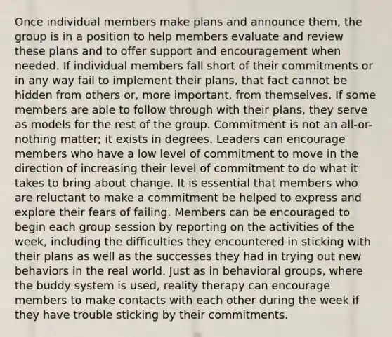 Once individual members make plans and announce them, the group is in a position to help members evaluate and review these plans and to offer support and encouragement when needed. If individual members fall short of their commitments or in any way fail to implement their plans, that fact cannot be hidden from others or, more important, from themselves. If some members are able to follow through with their plans, they serve as models for the rest of the group. Commitment is not an all-or-nothing matter; it exists in degrees. Leaders can encourage members who have a low level of commitment to move in the direction of increasing their level of commitment to do what it takes to bring about change. It is essential that members who are reluctant to make a commitment be helped to express and explore their fears of failing. Members can be encouraged to begin each group session by reporting on the activities of the week, including the difficulties they encountered in sticking with their plans as well as the successes they had in trying out new behaviors in the real world. Just as in behavioral groups, where the buddy system is used, reality therapy can encourage members to make contacts with each other during the week if they have trouble sticking by their commitments.