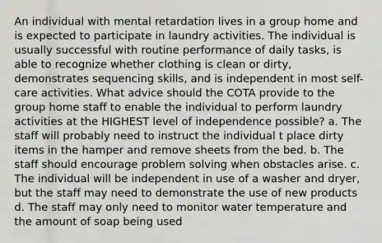 An individual with mental retardation lives in a group home and is expected to participate in laundry activities. The individual is usually successful with routine performance of daily tasks, is able to recognize whether clothing is clean or dirty, demonstrates sequencing skills, and is independent in most self-care activities. What advice should the COTA provide to the group home staff to enable the individual to perform laundry activities at the HIGHEST level of independence possible? a. The staff will probably need to instruct the individual t place dirty items in the hamper and remove sheets from the bed. b. The staff should encourage problem solving when obstacles arise. c. The individual will be independent in use of a washer and dryer, but the staff may need to demonstrate the use of new products d. The staff may only need to monitor water temperature and the amount of soap being used