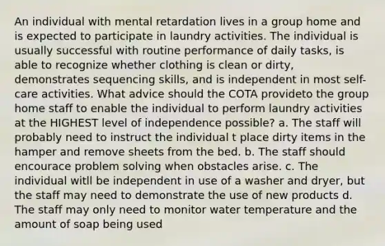 An individual with mental retardation lives in a group home and is expected to participate in laundry activities. The individual is usually successful with routine performance of daily tasks, is able to recognize whether clothing is clean or dirty, demonstrates sequencing skills, and is independent in most self-care activities. What advice should the COTA provideto the group home staff to enable the individual to perform laundry activities at the HIGHEST level of independence possible? a. The staff will probably need to instruct the individual t place dirty items in the hamper and remove sheets from the bed. b. The staff should encourace problem solving when obstacles arise. c. The individual witll be independent in use of a washer and dryer, but the staff may need to demonstrate the use of new products d. The staff may only need to monitor water temperature and the amount of soap being used