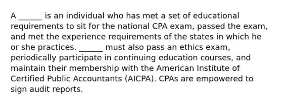 A ______ is an individual who has met a set of educational requirements to sit for the national CPA exam, passed the exam, and met the experience requirements of the states in which he or she practices. ______ must also pass an ethics exam, periodically participate in continuing education courses, and maintain their membership with the American Institute of Certified Public Accountants (AICPA). CPAs are empowered to sign audit reports.