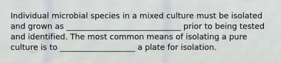 Individual microbial species in a mixed culture must be isolated and grown as _____________________________ prior to being tested and identified. The most common means of isolating a pure culture is to ___________________ a plate for isolation.