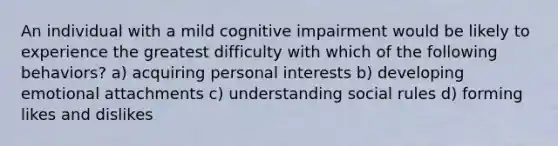 An individual with a mild cognitive impairment would be likely to experience the greatest difficulty with which of the following behaviors? a) acquiring personal interests b) developing emotional attachments c) understanding social rules d) forming likes and dislikes