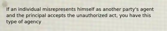 If an individual misrepresents himself as another party's agent and the principal accepts the unauthorized act, you have this type of agency