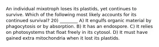 An individual mixotroph loses its plastids, yet continues to survive. Which of the following most likely accounts for its continued survival? 20) ________ A) It engulfs organic material by phagocytosis or by absorption. B) It has an endospore. C) It relies on photosystems that float freely in its cytosol. D) It must have gained extra mitochondria when it lost its plastids.