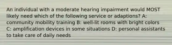 An individual with a moderate hearing impairment would MOST likely need which of the following service or adaptions? A: community mobility training B: well-lit rooms with bright colors C: amplification devices in some situations D: personal assistants to take care of daily needs