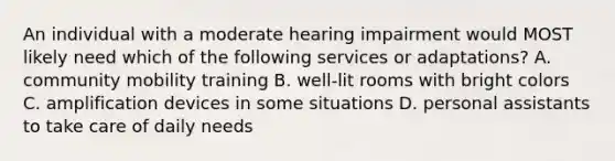 An individual with a moderate hearing impairment would MOST likely need which of the following services or adaptations? A. community mobility training B. well-lit rooms with bright colors C. amplification devices in some situations D. personal assistants to take care of daily needs