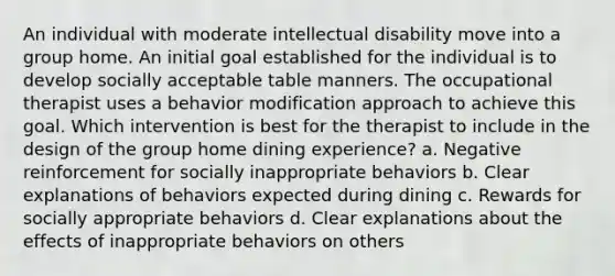 An individual with moderate intellectual disability move into a group home. An initial goal established for the individual is to develop socially acceptable table manners. The occupational therapist uses a behavior modification approach to achieve this goal. Which intervention is best for the therapist to include in the design of the group home dining experience? a. Negative reinforcement for socially inappropriate behaviors b. Clear explanations of behaviors expected during dining c. Rewards for socially appropriate behaviors d. Clear explanations about the effects of inappropriate behaviors on others