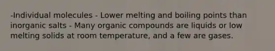 -Individual molecules - Lower melting and boiling points than inorganic salts - Many organic compounds are liquids or low melting solids at room temperature, and a few are gases.