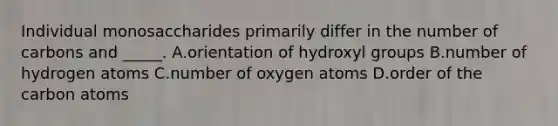 Individual monosaccharides primarily differ in the number of carbons and _____. A.orientation of hydroxyl groups B.number of hydrogen atoms C.number of oxygen atoms D.order of the carbon atoms