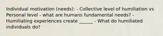 Individual motivation (needs): - Collective level of humiliation vs Personal level - what are humans fundamental needs? - Humiliating experiences create ______ - What do humiliated individuals do?