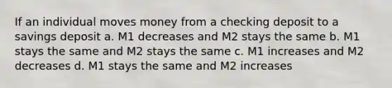 If an individual moves money from a checking deposit to a savings deposit a. M1 decreases and M2 stays the same b. M1 stays the same and M2 stays the same c. M1 increases and M2 decreases d. M1 stays the same and M2 increases