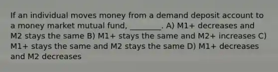 If an individual moves money from a demand deposit account to a money market mutual fund, ________. A) M1+ decreases and M2 stays the same B) M1+ stays the same and M2+ increases C) M1+ stays the same and M2 stays the same D) M1+ decreases and M2 decreases