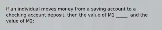 If an individual moves money from a saving account to a checking account deposit, then the value of M1 _____, and the value of M2: