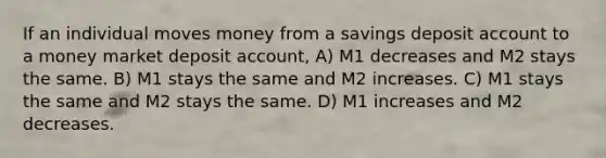 If an individual moves money from a savings deposit account to a money market deposit account, A) M1 decreases and M2 stays the same. B) M1 stays the same and M2 increases. C) M1 stays the same and M2 stays the same. D) M1 increases and M2 decreases.