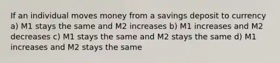 If an individual moves money from a savings deposit to currency a) M1 stays the same and M2 increases b) M1 increases and M2 decreases c) M1 stays the same and M2 stays the same d) M1 increases and M2 stays the same