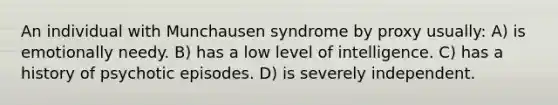 An individual with Munchausen syndrome by proxy usually: A) is emotionally needy. B) has a low level of intelligence. C) has a history of psychotic episodes. D) is severely independent.