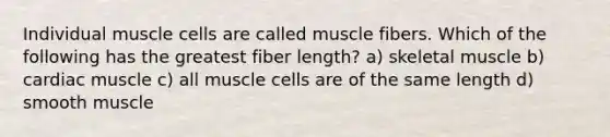 Individual muscle cells are called muscle fibers. Which of the following has the greatest fiber length? a) skeletal muscle b) cardiac muscle c) all muscle cells are of the same length d) smooth muscle