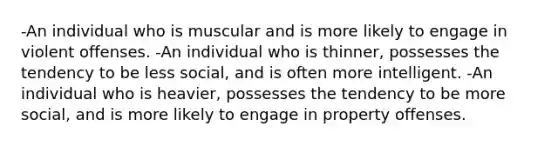 -An individual who is muscular and is more likely to engage in violent offenses. -An individual who is thinner, possesses the tendency to be less social, and is often more intelligent. -An individual who is heavier, possesses the tendency to be more social, and is more likely to engage in property offenses.