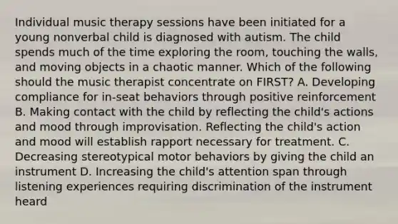 Individual music therapy sessions have been initiated for a young nonverbal child is diagnosed with autism. The child spends much of the time exploring the room, touching the walls, and moving objects in a chaotic manner. Which of the following should the music therapist concentrate on FIRST? A. Developing compliance for in-seat behaviors through positive reinforcement B. Making contact with the child by reflecting the child's actions and mood through improvisation. Reflecting the child's action and mood will establish rapport necessary for treatment. C. Decreasing stereotypical motor behaviors by giving the child an instrument D. Increasing the child's attention span through listening experiences requiring discrimination of the instrument heard