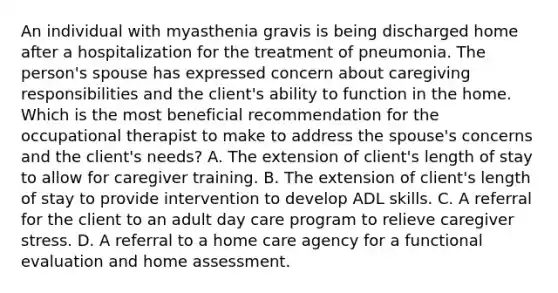 An individual with myasthenia gravis is being discharged home after a hospitalization for the treatment of pneumonia. The person's spouse has expressed concern about caregiving responsibilities and the client's ability to function in the home. Which is the most beneficial recommendation for the occupational therapist to make to address the spouse's concerns and the client's needs? A. The extension of client's length of stay to allow for caregiver training. B. The extension of client's length of stay to provide intervention to develop ADL skills. C. A referral for the client to an adult day care program to relieve caregiver stress. D. A referral to a home care agency for a functional evaluation and home assessment.