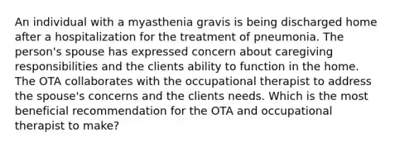 An individual with a myasthenia gravis is being discharged home after a hospitalization for the treatment of pneumonia. The person's spouse has expressed concern about caregiving responsibilities and the clients ability to function in the home. The OTA collaborates with the occupational therapist to address the spouse's concerns and the clients needs. Which is the most beneficial recommendation for the OTA and occupational therapist to make?