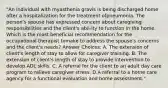 "An individual with myasthenia gravis is being discharged home after a hospitalization for the treatment ofpneumonia. The person's spouse has expressed concern about caregiving responsibilities and the client's abil-ity to function in the home. Which is the most beneficial recommendation for the occupational therapist tomake to address the spouse's concerns and the client's needs? Answer Choices: A. The extension of client's length of stay to allow for caregiver training. B. The extension of client's length of stay to provide intervention to develop ADL skills. C. A referral for the client to an adult day care program to relieve caregiver stress. D.A referral to a home care agency for a functional evaluation and home assessment."