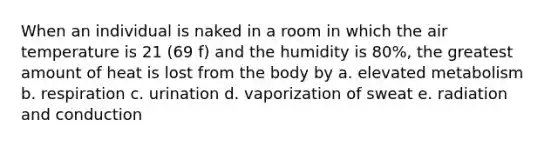 When an individual is naked in a room in which the air temperature is 21 (69 f) and the humidity is 80%, the greatest amount of heat is lost from the body by a. elevated metabolism b. respiration c. urination d. vaporization of sweat e. radiation and conduction