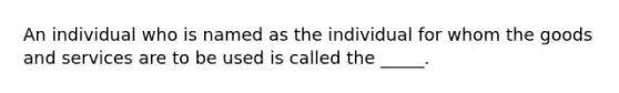 An individual who is named as the individual for whom the goods and services are to be used is called the _____.