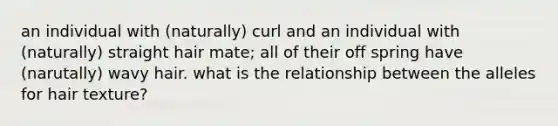 an individual with (naturally) curl and an individual with (naturally) straight hair mate; all of their off spring have (narutally) wavy hair. what is the relationship between the alleles for hair texture?