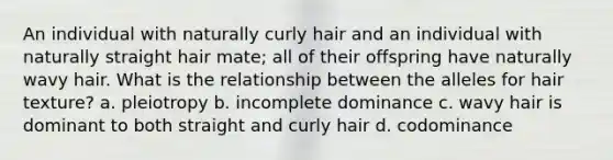 An individual with naturally curly hair and an individual with naturally straight hair mate; all of their offspring have naturally wavy hair. What is the relationship between the alleles for hair texture? a. pleiotropy b. incomplete dominance c. wavy hair is dominant to both straight and curly hair d. codominance