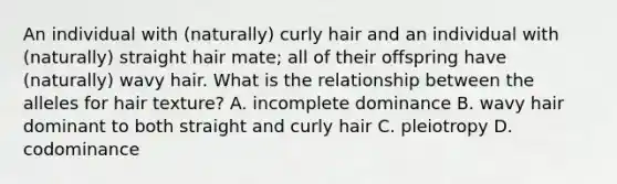 An individual with (naturally) curly hair and an individual with (naturally) straight hair mate; all of their offspring have (naturally) wavy hair. What is the relationship between the alleles for hair texture? A. incomplete dominance B. wavy hair dominant to both straight and curly hair C. pleiotropy D. codominance