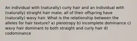 An individual with (naturally) curly hair and an individual with (naturally) straight hair mate; all of their offspring have (naturally) wavy hair. What is the relationship between the alleles for hair texture? a) pleiotropy b) incomplete dominance c) wavy hair dominant to both straight and curly hair d) codominance