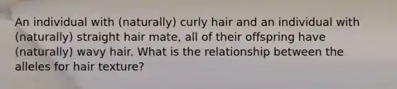 An individual with (naturally) curly hair and an individual with (naturally) straight hair mate, all of their offspring have (naturally) wavy hair. What is the relationship between the alleles for hair texture?