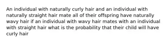 An individual with naturally curly hair and an individual with naturally straight hair mate all of their offspring have naturally wavy hair if an individual with wavy hair mates with an individual with straight hair what is the probability that their child will have curly hair