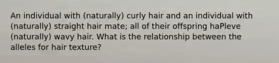 An individual with (naturally) curly hair and an individual with (naturally) straight hair mate; all of their offspring haPleve (naturally) wavy hair. What is the relationship between the alleles for hair texture?