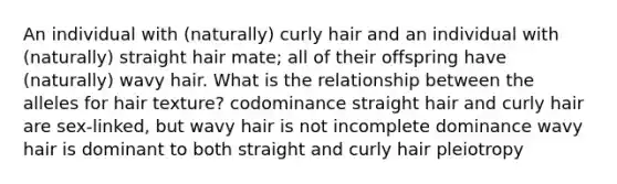 An individual with (naturally) curly hair and an individual with (naturally) straight hair mate; all of their offspring have (naturally) wavy hair. What is the relationship between the alleles for hair texture? codominance straight hair and curly hair are sex-linked, but wavy hair is not incomplete dominance wavy hair is dominant to both straight and curly hair pleiotropy