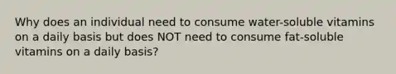 Why does an individual need to consume water-soluble vitamins on a daily basis but does NOT need to consume fat-soluble vitamins on a daily basis?