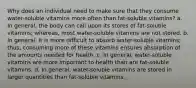 Why does an individual need to make sure that they consume water-soluble vitamins more often than fat-soluble vitamins? a. In general, the body can call upon its stores of fat-soluble vitamins; whereas, most water-soluble vitamins are not stored. b. In general, it is more difficult to absorb water-soluble vitamins; thus, consuming more of these vitamins ensures absorption of the amounts needed for health. c. In general, water-soluble vitamins are more important to health than are fat-soluble vitamins. d. In general, water-soluble vitamins are stored in larger quantities than fat-soluble vitamins.