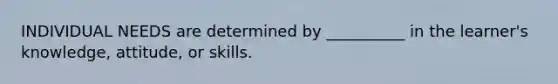 INDIVIDUAL NEEDS are determined by __________ in the learner's knowledge, attitude, or skills.