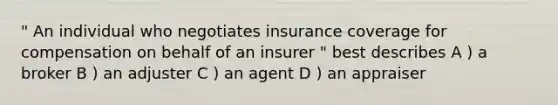 " An individual who negotiates insurance coverage for compensation on behalf of an insurer " best describes A ) a broker B ) an adjuster C ) an agent D ) an appraiser