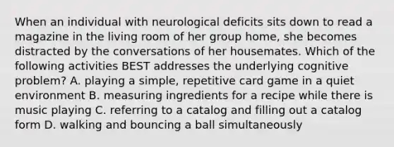 When an individual with neurological deficits sits down to read a magazine in the living room of her group home, she becomes distracted by the conversations of her housemates. Which of the following activities BEST addresses the underlying cognitive problem? A. playing a simple, repetitive card game in a quiet environment B. measuring ingredients for a recipe while there is music playing C. referring to a catalog and filling out a catalog form D. walking and bouncing a ball simultaneously