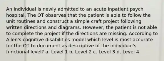 An individual is newly admitted to an acute inpatient psych hospital. The OT observes that the patient is able to follow the unit routines and construct a simple craft project following written directions and diagrams. However, the patient is not able to complete the project if the directions are missing. According to Allen's cognitive disabilities model which level is most accurate for the OT to document as descriptive of the individual's functional level? a. Level 1 b. Level 2 c. Level 3 d. Level 4