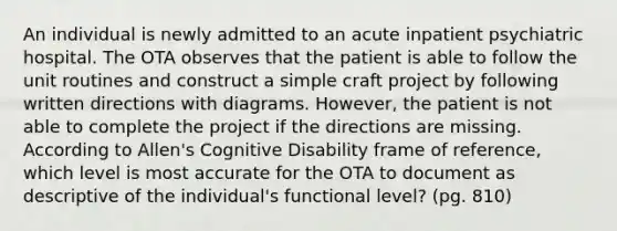 An individual is newly admitted to an acute inpatient psychiatric hospital. The OTA observes that the patient is able to follow the unit routines and construct a simple craft project by following written directions with diagrams. However, the patient is not able to complete the project if the directions are missing. According to Allen's Cognitive Disability frame of reference, which level is most accurate for the OTA to document as descriptive of the individual's functional level? (pg. 810)